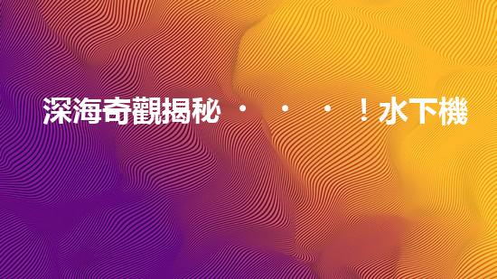 深海奇觀揭秘！水下機(jī)器人探索未知世界，你敢跟隨嗎？